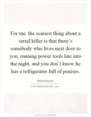 For me, the scariest thing about a serial killer is that there’s somebody who lives next door to you, running power tools late into the night, and you don’t know he has a refrigerator full of penises Picture Quote #1