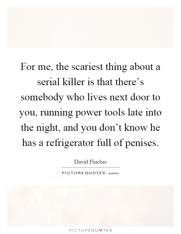 For me, the scariest thing about a serial killer is that there's somebody who lives next door to you, running power tools late into the night, and you don't know he has a refrigerator full of penises Picture Quote #1