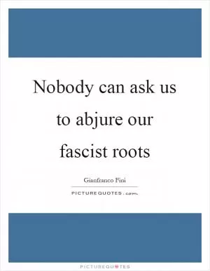 Nobody can ask us to abjure our fascist roots Picture Quote #1
