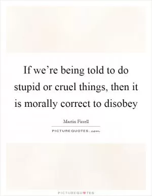 If we’re being told to do stupid or cruel things, then it is morally correct to disobey Picture Quote #1