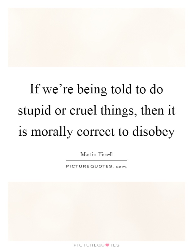 If we're being told to do stupid or cruel things, then it is morally correct to disobey Picture Quote #1