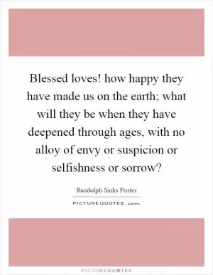Blessed loves! how happy they have made us on the earth; what will they be when they have deepened through ages, with no alloy of envy or suspicion or selfishness or sorrow? Picture Quote #1
