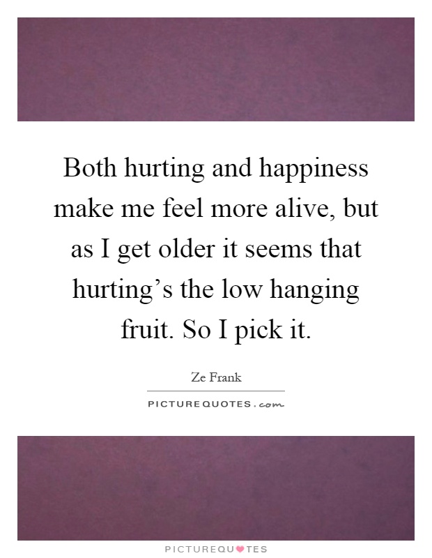 Both hurting and happiness make me feel more alive, but as I get older it seems that hurting's the low hanging fruit. So I pick it Picture Quote #1