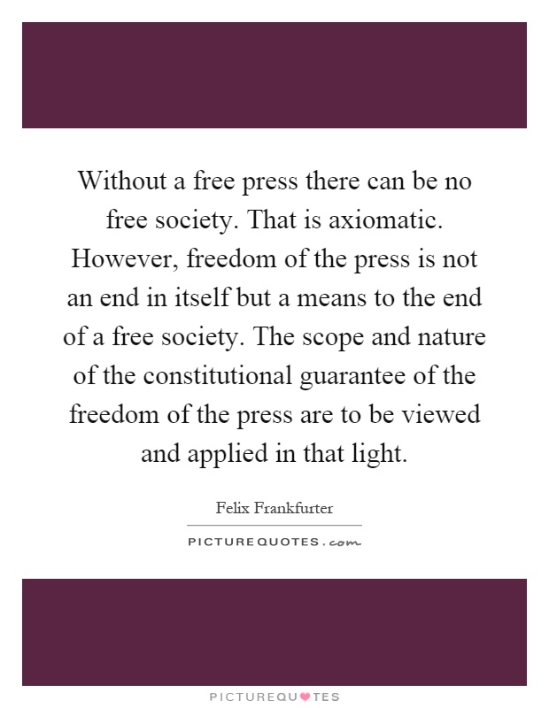 Without a free press there can be no free society. That is axiomatic. However, freedom of the press is not an end in itself but a means to the end of a free society. The scope and nature of the constitutional guarantee of the freedom of the press are to be viewed and applied in that light Picture Quote #1