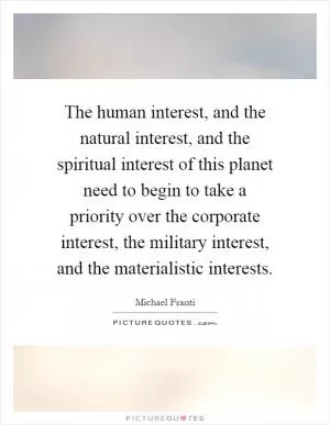 The human interest, and the natural interest, and the spiritual interest of this planet need to begin to take a priority over the corporate interest, the military interest, and the materialistic interests Picture Quote #1