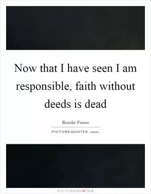 Now that I have seen I am responsible, faith without deeds is dead Picture Quote #1