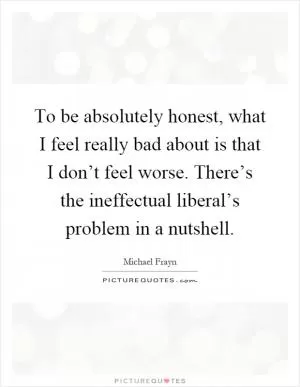 To be absolutely honest, what I feel really bad about is that I don’t feel worse. There’s the ineffectual liberal’s problem in a nutshell Picture Quote #1