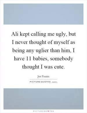 Ali kept calling me ugly, but I never thought of myself as being any uglier than him, I have 11 babies, somebody thought I was cute Picture Quote #1