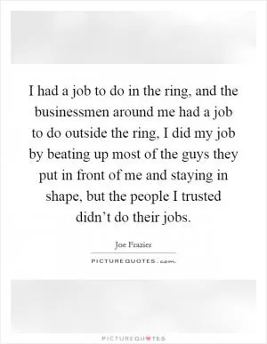 I had a job to do in the ring, and the businessmen around me had a job to do outside the ring, I did my job by beating up most of the guys they put in front of me and staying in shape, but the people I trusted didn’t do their jobs Picture Quote #1