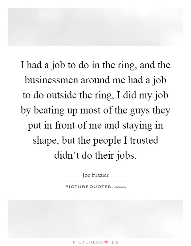 I had a job to do in the ring, and the businessmen around me had a job to do outside the ring, I did my job by beating up most of the guys they put in front of me and staying in shape, but the people I trusted didn't do their jobs Picture Quote #1