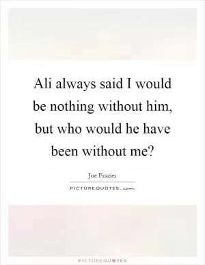Ali always said I would be nothing without him, but who would he have been without me? Picture Quote #1