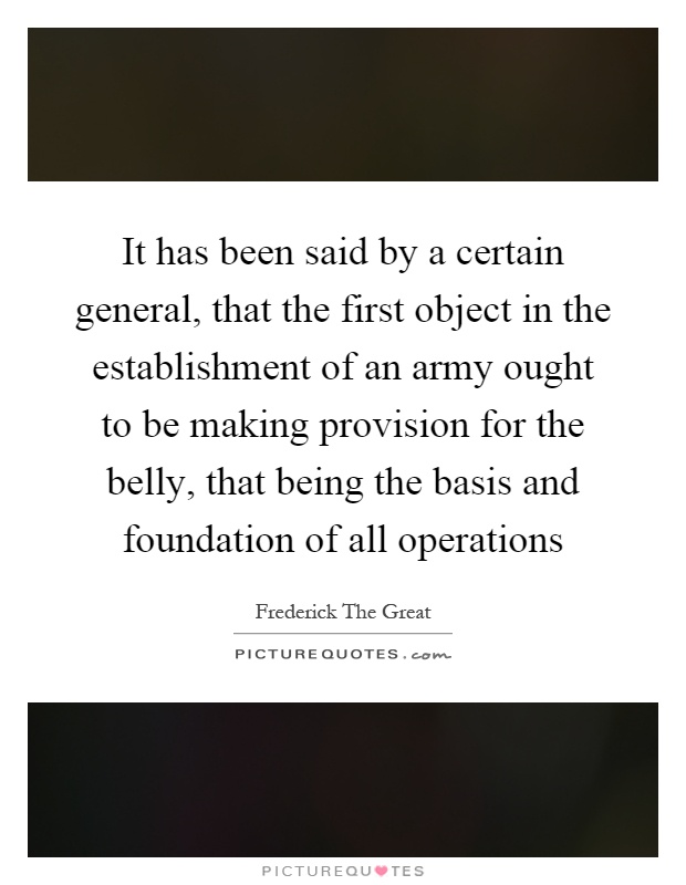 It has been said by a certain general, that the first object in the establishment of an army ought to be making provision for the belly, that being the basis and foundation of all operations Picture Quote #1