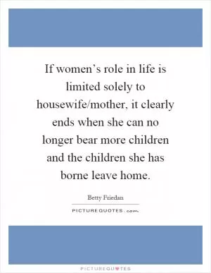 If women’s role in life is limited solely to housewife/mother, it clearly ends when she can no longer bear more children and the children she has borne leave home Picture Quote #1