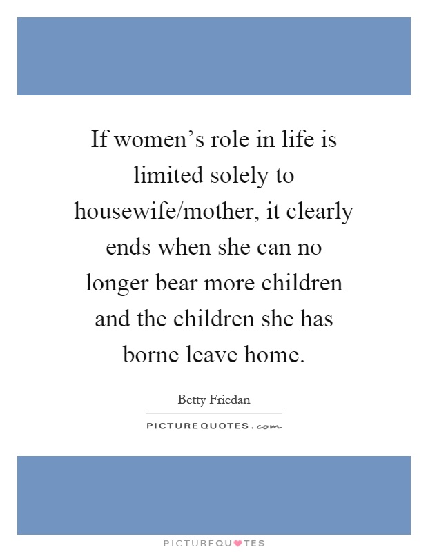If women's role in life is limited solely to housewife/mother, it clearly ends when she can no longer bear more children and the children she has borne leave home Picture Quote #1