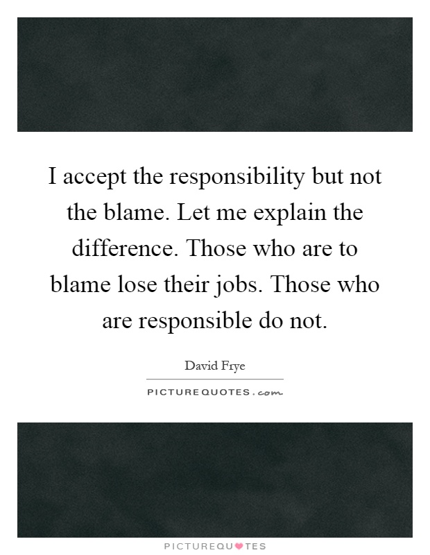 I accept the responsibility but not the blame. Let me explain the difference. Those who are to blame lose their jobs. Those who are responsible do not Picture Quote #1