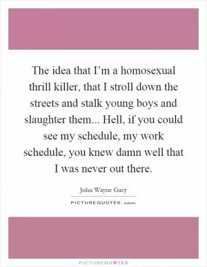 The idea that I’m a homosexual thrill killer, that I stroll down the streets and stalk young boys and slaughter them... Hell, if you could see my schedule, my work schedule, you knew damn well that I was never out there Picture Quote #1