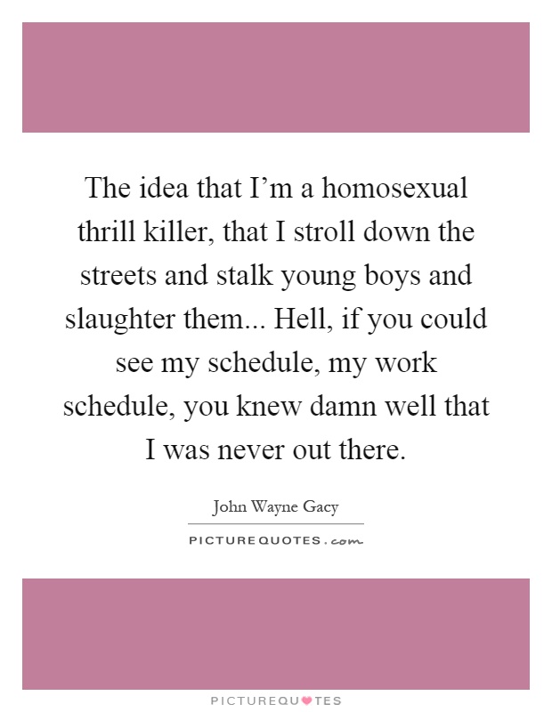 The idea that I'm a homosexual thrill killer, that I stroll down the streets and stalk young boys and slaughter them... Hell, if you could see my schedule, my work schedule, you knew damn well that I was never out there Picture Quote #1