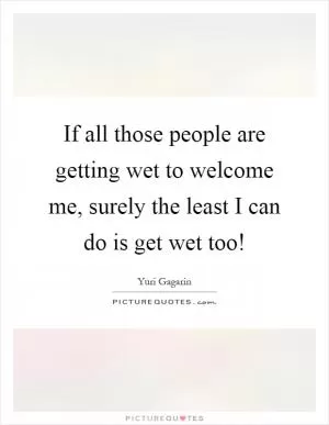 If all those people are getting wet to welcome me, surely the least I can do is get wet too! Picture Quote #1