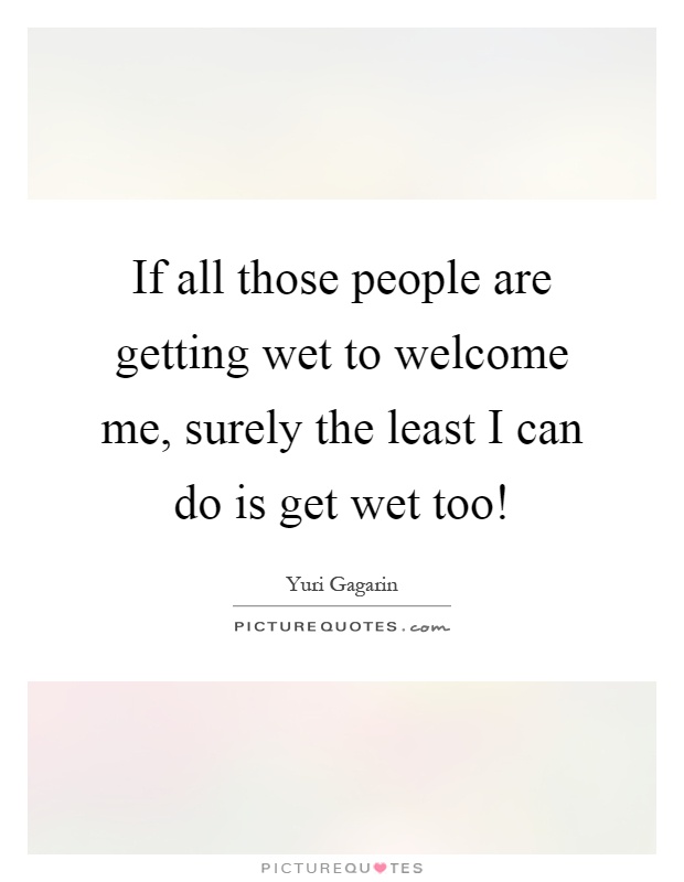If all those people are getting wet to welcome me, surely the least I can do is get wet too! Picture Quote #1