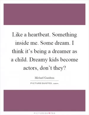 Like a heartbeat. Something inside me. Some dream. I think it’s being a dreamer as a child. Dreamy kids become actors, don’t they? Picture Quote #1