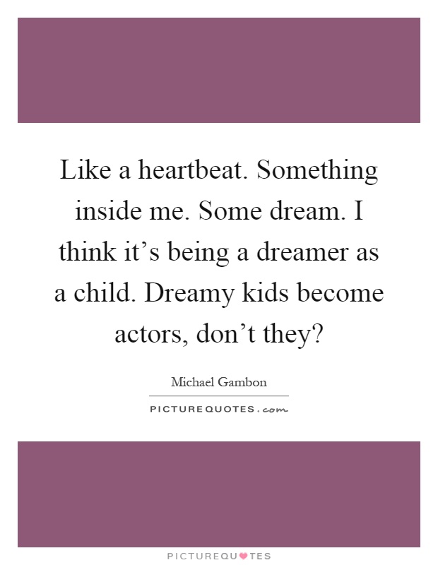 Like a heartbeat. Something inside me. Some dream. I think it's being a dreamer as a child. Dreamy kids become actors, don't they? Picture Quote #1