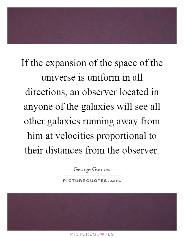If the expansion of the space of the universe is uniform in all directions, an observer located in anyone of the galaxies will see all other galaxies running away from him at velocities proportional to their distances from the observer Picture Quote #1