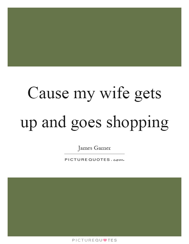 Cause my wife gets up and goes shopping Picture Quote #1