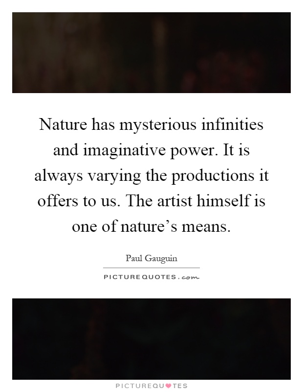 Nature has mysterious infinities and imaginative power. It is always varying the productions it offers to us. The artist himself is one of nature's means Picture Quote #1