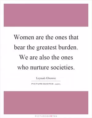 Women are the ones that bear the greatest burden. We are also the ones who nurture societies Picture Quote #1