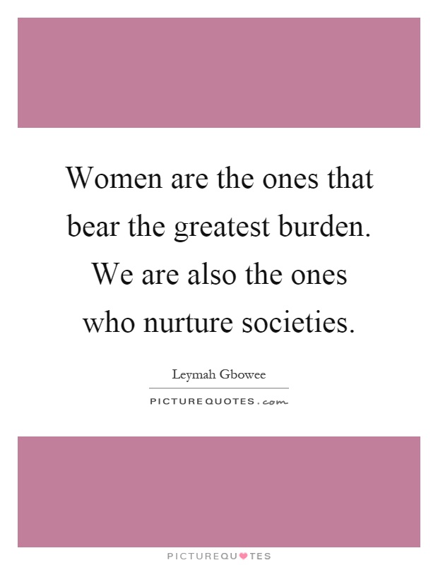 Women are the ones that bear the greatest burden. We are also the ones who nurture societies Picture Quote #1