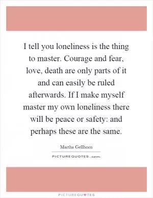 I tell you loneliness is the thing to master. Courage and fear, love, death are only parts of it and can easily be ruled afterwards. If I make myself master my own loneliness there will be peace or safety: and perhaps these are the same Picture Quote #1