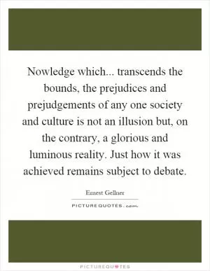 Nowledge which... transcends the bounds, the prejudices and prejudgements of any one society and culture is not an illusion but, on the contrary, a glorious and luminous reality. Just how it was achieved remains subject to debate Picture Quote #1
