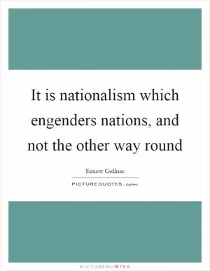 It is nationalism which engenders nations, and not the other way round Picture Quote #1