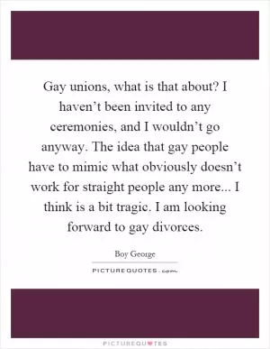 Gay unions, what is that about? I haven’t been invited to any ceremonies, and I wouldn’t go anyway. The idea that gay people have to mimic what obviously doesn’t work for straight people any more... I think is a bit tragic. I am looking forward to gay divorces Picture Quote #1