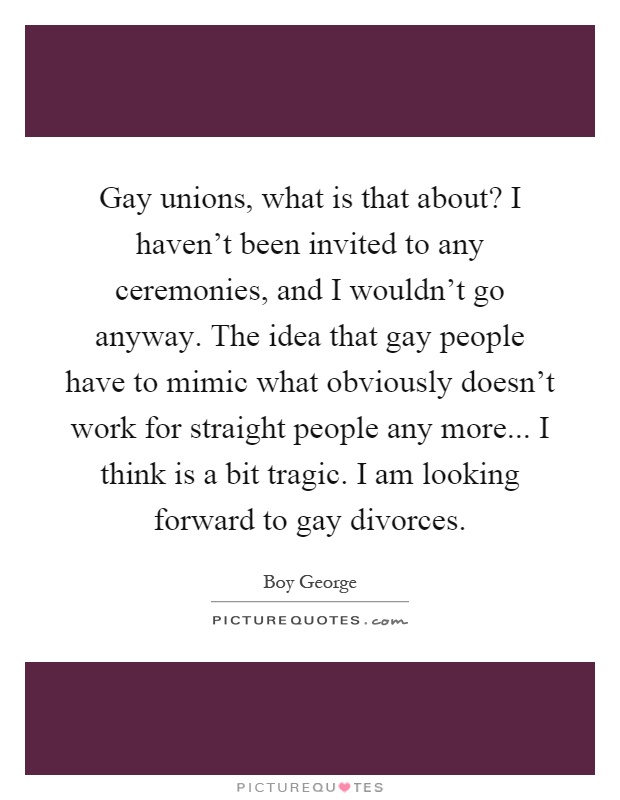 Gay unions, what is that about? I haven't been invited to any ceremonies, and I wouldn't go anyway. The idea that gay people have to mimic what obviously doesn't work for straight people any more... I think is a bit tragic. I am looking forward to gay divorces Picture Quote #1