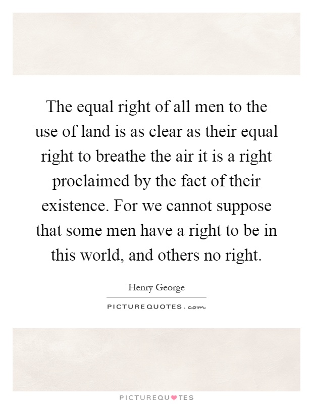 The equal right of all men to the use of land is as clear as their equal right to breathe the air it is a right proclaimed by the fact of their existence. For we cannot suppose that some men have a right to be in this world, and others no right Picture Quote #1