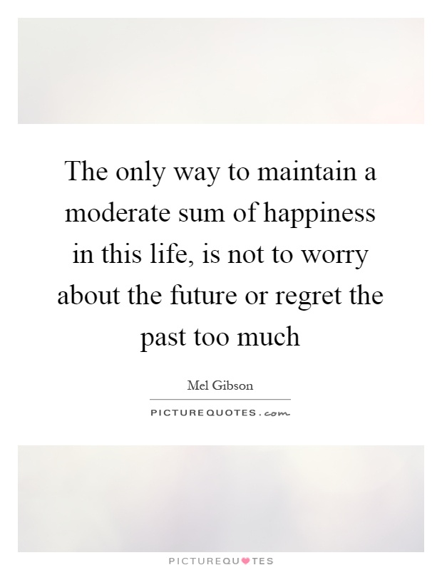 The only way to maintain a moderate sum of happiness in this life, is not to worry about the future or regret the past too much Picture Quote #1