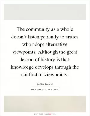 The community as a whole doesn’t listen patiently to critics who adopt alternative viewpoints. Although the great lesson of history is that knowledge develops through the conflict of viewpoints Picture Quote #1