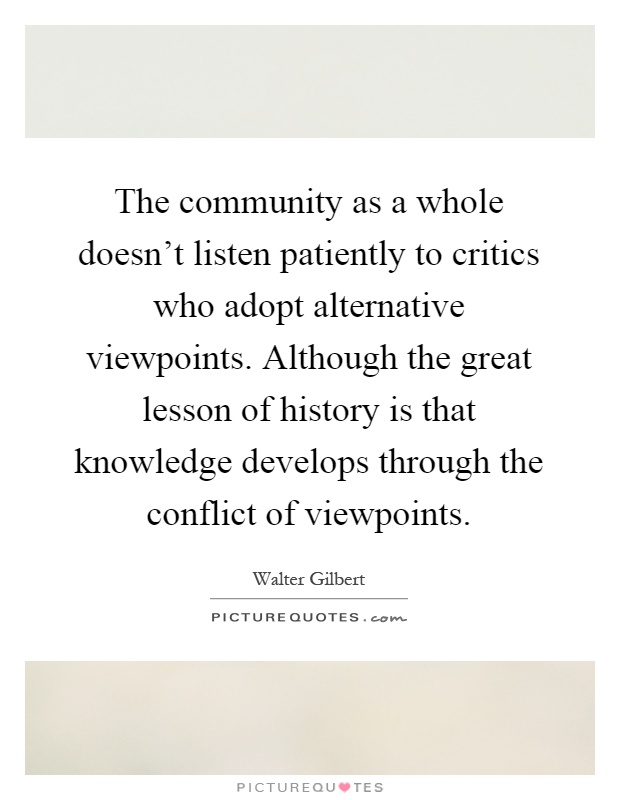 The community as a whole doesn't listen patiently to critics who adopt alternative viewpoints. Although the great lesson of history is that knowledge develops through the conflict of viewpoints Picture Quote #1