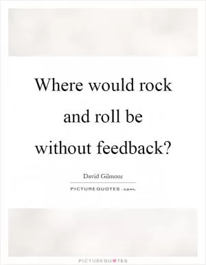 Where would rock and roll be without feedback? Picture Quote #1