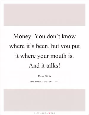 Money. You don’t know where it’s been, but you put it where your mouth is. And it talks! Picture Quote #1