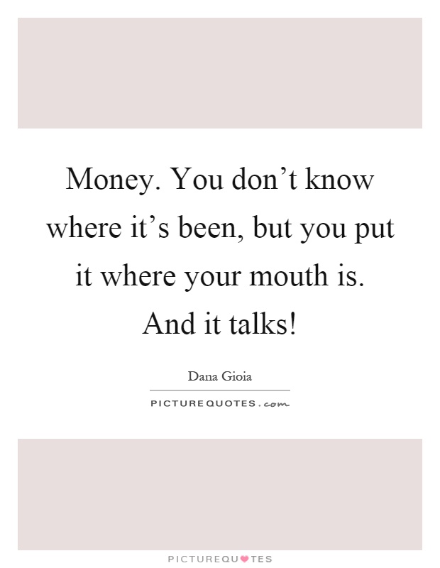 Money. You don't know where it's been, but you put it where your mouth is. And it talks! Picture Quote #1