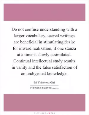 Do not confuse understanding with a larger vocabulary, sacred writings are beneficial in stimulating desire for inward realization, if one stanza at a time is slowly assimilated. Continual intellectual study results in vanity and the false satisfaction of an undigested knowledge Picture Quote #1