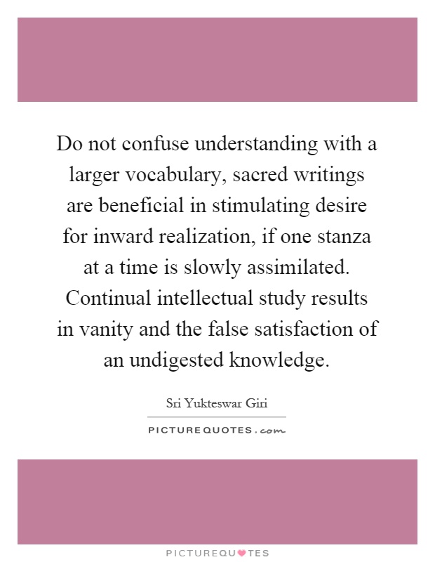 Do not confuse understanding with a larger vocabulary, sacred writings are beneficial in stimulating desire for inward realization, if one stanza at a time is slowly assimilated. Continual intellectual study results in vanity and the false satisfaction of an undigested knowledge Picture Quote #1