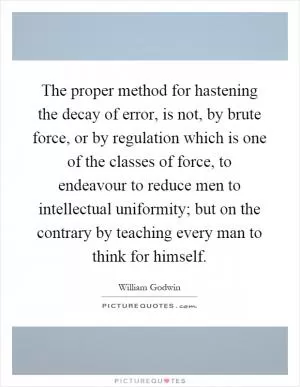The proper method for hastening the decay of error, is not, by brute force, or by regulation which is one of the classes of force, to endeavour to reduce men to intellectual uniformity; but on the contrary by teaching every man to think for himself Picture Quote #1