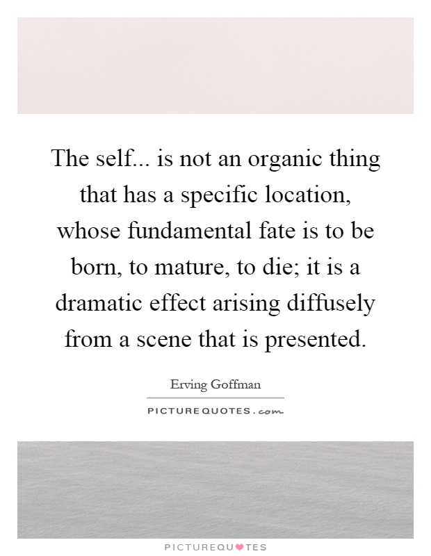 The self... is not an organic thing that has a specific location, whose fundamental fate is to be born, to mature, to die; it is a dramatic effect arising diffusely from a scene that is presented Picture Quote #1