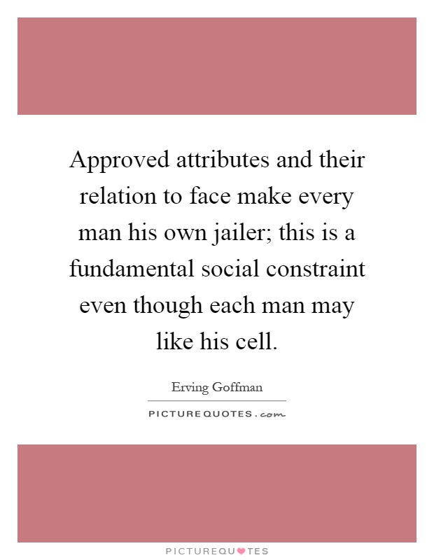 Approved attributes and their relation to face make every man his own jailer; this is a fundamental social constraint even though each man may like his cell Picture Quote #1