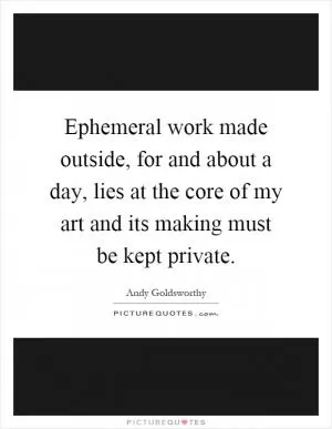 Ephemeral work made outside, for and about a day, lies at the core of my art and its making must be kept private Picture Quote #1