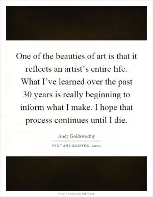 One of the beauties of art is that it reflects an artist’s entire life. What I’ve learned over the past 30 years is really beginning to inform what I make. I hope that process continues until I die Picture Quote #1