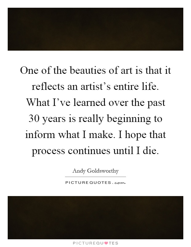 One of the beauties of art is that it reflects an artist's entire life. What I've learned over the past 30 years is really beginning to inform what I make. I hope that process continues until I die Picture Quote #1